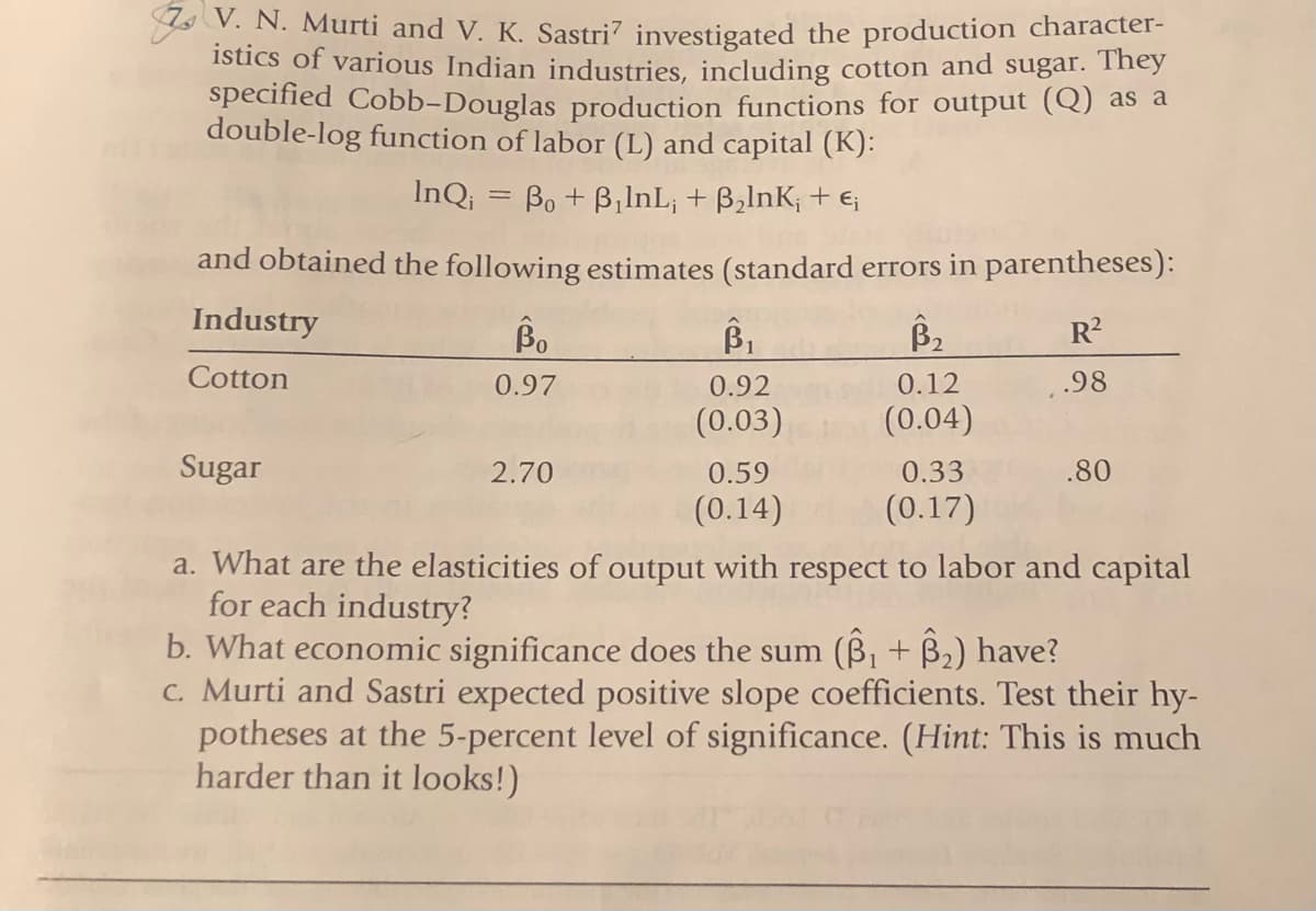 Y V. N. Murti and V. K. Sastri7 investigated the production character-
istics of various Indian industries, including cotton and sugar. They
specified Cobb-Douglas production functions for output (Q) as a
double-log function of labor (L) and capital (K):
InQ; = Bo + B,lnL; + B,lnK; + E;
%3D
and obtained the following estimates (standard errors in parentheses):
Industry
Bo
B1
R?
Cotton
0.97
0.92
0.12
.98
(0.03)
(0.04)
Sugar
2.70
0.59
0.33
.80
(0.14)
(0.17)
a. What are the elasticities of output with respect to labor and capital
for each industry?
b. What economic significance does the sum (B, + B2) have?
C. Murti and Sastri expected positive slope coefficients. Test their hy-
potheses at the 5-percent level of significance. (Hint: This is much
harder than it looks!)
