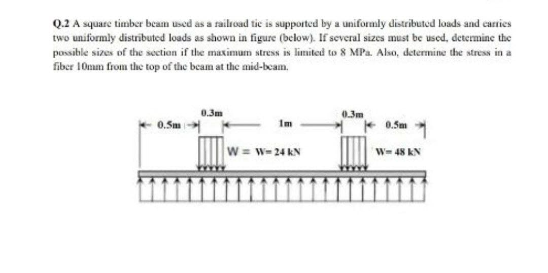 Q.2 A square timber beam used as a railroad tie is supported by a uniformly distributed loads and carries
two uniformly distrībuted loads as shown in figure (below). If several sizes must be used, determine the
possible sizes of the section if the maximum stress is limited to 8 MPa. Also, determine the stress in a
fiber 10mm from the top of the beam at the mid-beam.
0.3m
0.3m
1m
0.5m
0.5m
W w= 24 kN
W- 48 kN
