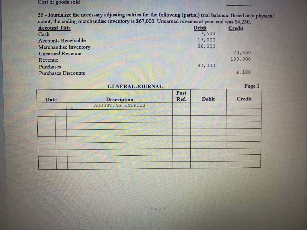 Cost of goods sold
35 Journalize the necessary adjusting entries for the following (partial) trial balance. Based on a physical
count, the ending merchandise inventory is $67,000. Uncarned revenue at year-end was $4,230.
Account Title
Debit
Credit
Cash
7,500
Accounts Receivable
17,000
Merchandise Inventory
86,000
Unearned Revenue
20,800
Revenue
193,000
82,000
Purchases
Purchases Discounts
4,100
GENERAL JOURNAL
Page 1
Post
Date
Description
Ref.
Debit
Credit
ADJUSTING ENTRIES
Page 4
