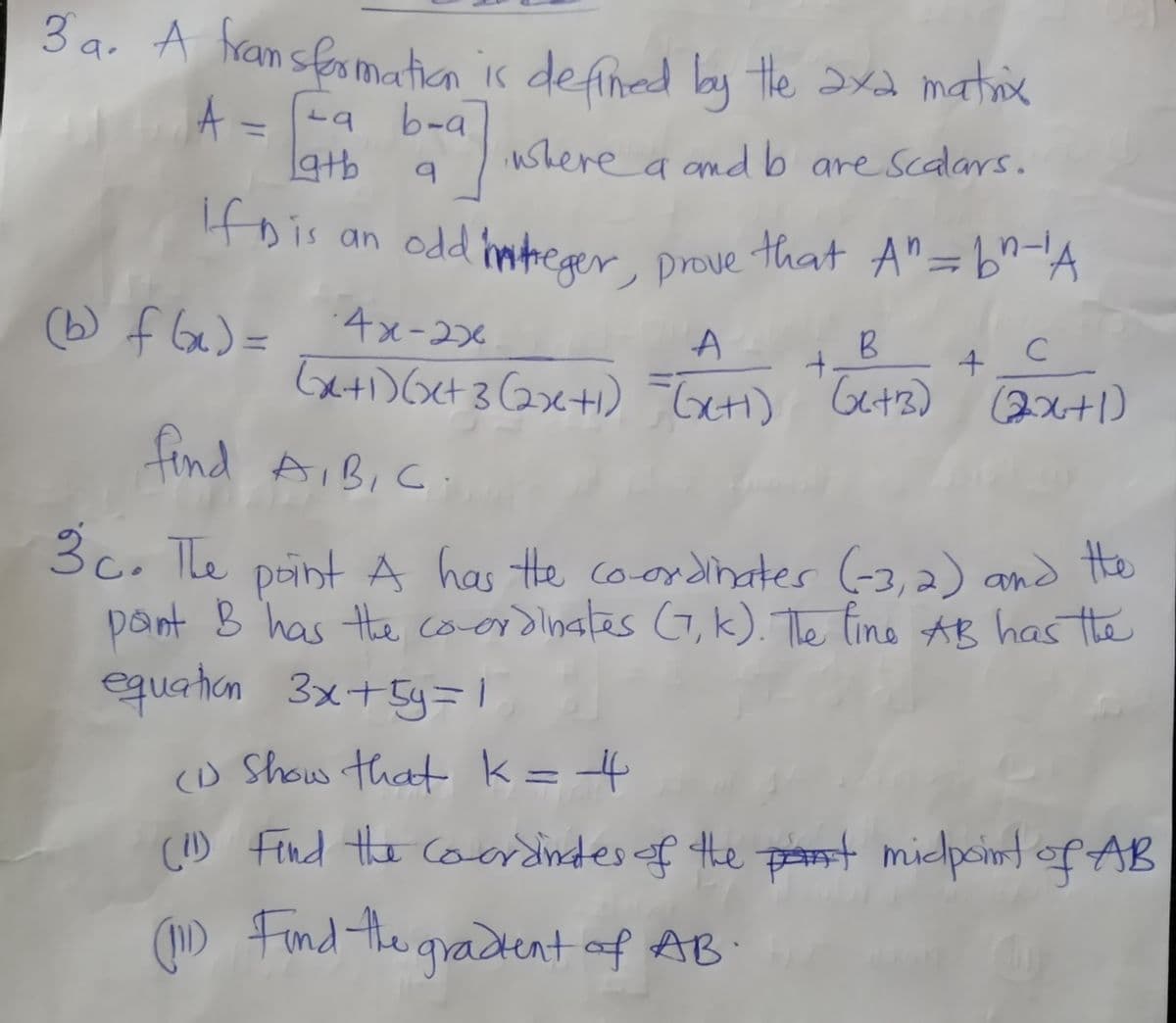 3 a. A hransfosmatian is defined by the axd matiox
A= -a b-a
19tb
ushere a ondb are scalars.
Hois an odd hmtreaer prove that A"=b^A
(b) f Ge)=
4x-236
C
t.
Gxti) Get 3 Gxti) Tuti) Gets) 2x+1)
find AIBIC
paint A has te co-ordinates (-3,2) and the
pant B has the cooidinates (G,k). The line AB has te
equation 3x+5y=|
3c. The
(D Show that k= 4
() Find the coardindes of the pt midpoint of AB
(1D Find the gradent of AB
