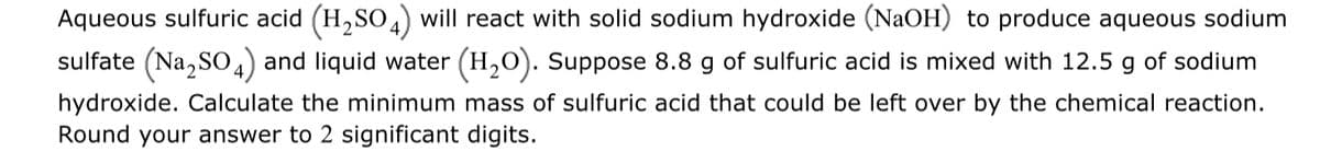Aqueous sulfuric acid (H,SO,) will react with solid sodium hydroxide (NaOH) to produce aqueous sodium
sulfate (Na, So,) and liquid water (H,0). Suppose 8.8 g of sulfuric acid is mixed with 12.5 g of sodium
hydroxide. Calculate the minimum mass of sulfuric acid that could be left over by the chemical reaction.
Round your answer to 2 significant digits.
