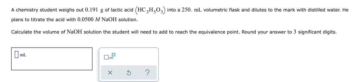 A chemistry student weighs out 0.191 g of lactic acid (HC,H,O,) into a 250. mL volumetric flask and dilutes to the mark with distilled water. He
plans to titrate the acid with 0.0500 M NaOH solution.
Calculate the volume of NaOH solution the student will need to add to reach the equivalence point. Round your answer to 3 significant digits.
||mL
Ox10
