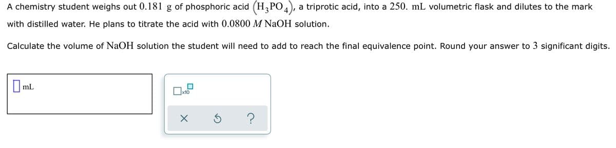 A chemistry student weighs out 0.181 g of phosphoric acid (H3PO.
a triprotic acid, into a 250. mL volumetric flask and dilutes to the mark
with distilled water. He plans to titrate the acid with 0.0800 M NaOH solution.
Calculate the volume of NaOH solution the student will need to add to reach the final equivalence point. Round your answer to 3 significant digits.
O mL
