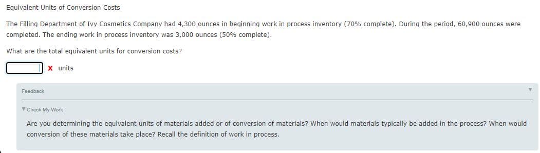 Equivalent Units of Conversion Costs
The Filling Department of Ivy Cosmetics Company had 4,300 ounces in beginning work in process inventory (70% complete). During the period, 60,900 ounces were
completed. The ending work in process inventory was 3,000 ounces (50% complete).
What are the total equivalent units for conversion costs?
X units
Feedback
Y Check My Work
Are you determining the equivalent units of materials added or of conversion of materials? When would materials typically be added in the process? When would
conversion of these materials take place? Recall the definition of work in process.
