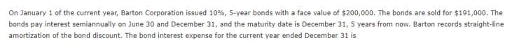 On January 1 of the current year, Barton Corporation issued 10%, 5-year bonds with a face value of $200,000. The bonds are sold for $191,000. The
bonds pay interest semiannually on June 30 and December 31, and the maturity date is December 31, 5 years from now. Barton records straight-line
amortization of the bond discount. The bond interest expense for the current year ended December 31 is
