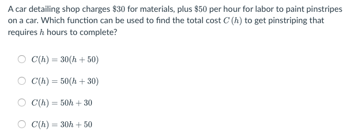 A car detailing shop charges $30 for materials, plus $50 per hour for labor to paint pinstripes
on a car. Which function can be used to find the total cost C (h) to get pinstriping that
requires h hours to complete?
C(h) = 30(h + 50)
C(h) = 50(h + 30)
C(h) = 50h + 30
C(h) = 30h + 50
