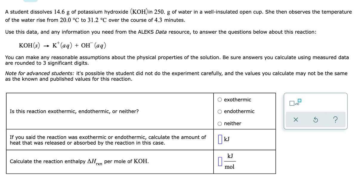 A student dissolves 14.6
of potassium hydroxide (KOH)in 250. g of water in a well-insulated open cup. She then observes the temperature
of the water rise from 20.0 °C to 31.2 °C over the course of 4.3 minutes.
Use this data, and any information you need from the ALEKS Data resource, to answer the questions below about this reaction:
KOH(s)
к"(аq) + ОН (аq)
You can make any reasonable assumptions about the physical properties of the solution. Be sure answers you calculate using measured data
are rounded to 3 significant digits.
Note for advanced students: it's possible the student did not do the experiment carefully, and the values you calculate may not be the same
as the known and published values for this reaction.
exothermic
Ox10
Is this reaction exothermic, endothermic, or neither?
endothermic
neither
If you said the reaction was exothermic or endothermic, calculate the amount of
heat that was released or absorbed by the reaction in this case.
kJ
Calculate the reaction enthalpy AH,
rxn per mole of KOH.
mol
