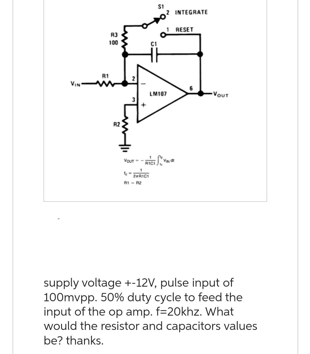 VIN
R3
100
R1
R2
+
VOUT --
C1
1
2#R1C1
R1 - R2
$1
R1C1 Ju
2 INTEGRATE
1
LM107
VIN dt
RESET
6
VOUT
supply voltage +-12V, pulse input of
100mvpp. 50% duty cycle to feed the
input of the op amp. f=20khz. What
would the resistor and capacitors values
be? thanks.