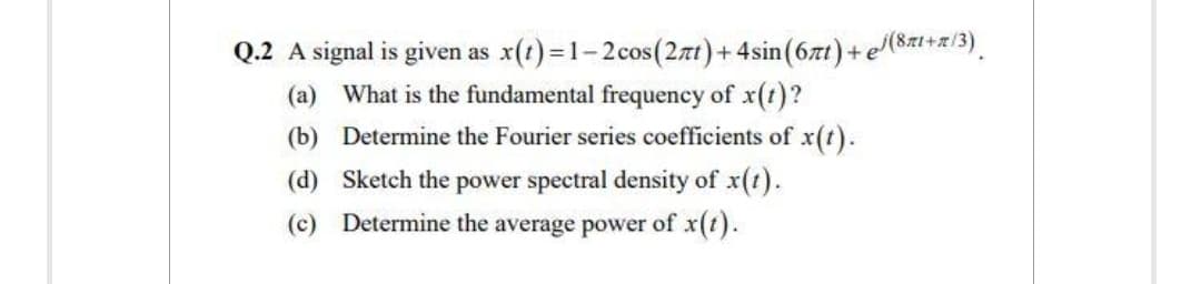 Q.2 A signal is given as x(t)=1-2cos (2πt) + 4sin (67t) + e/(8r+r/3)
(a) What is the fundamental frequency of x(t)?
Determine the Fourier series coefficients of x(t).
Sketch the power spectral density of x(t).
(b)
(d)
(c) Determine the average power of x(t).