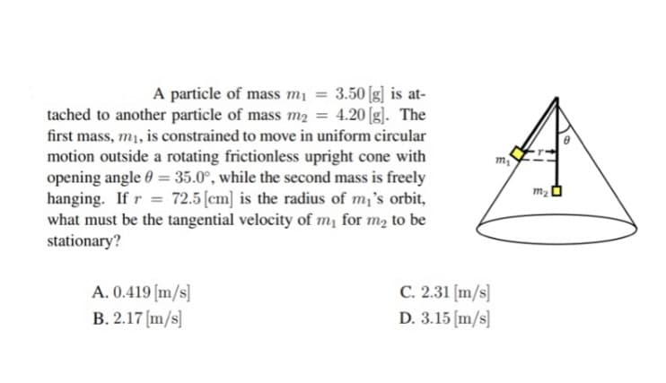 A particle of mass m₁ = 3.50 [g] is at-
tached to another particle of mass m₂ = 4.20 [g]. The
first mass, m₁, is constrained to move in uniform circular
motion outside a rotating frictionless upright cone with
opening angle = 35.0°, while the second mass is freely
hanging. If r = 72.5 [cm] is the radius of m₁'s orbit,
what must be the tangential velocity of my for me to be
stationary?
A. 0.419 [m/s]
B. 2.17 [m/s]
C. 2.31 [m/s]
D. 3.15 [m/s]
m₂