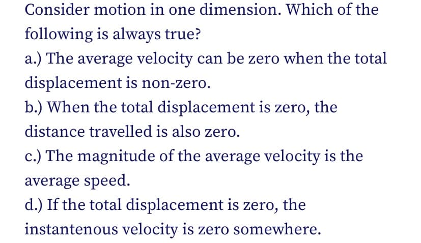 Consider motion in one dimension. Which of the
following is always true?
a.) The average velocity can be zero when the total
displacement is non-zero.
b.) When the total displacement is zero, the
distance travelled is also zero.
c.) The magnitude of the average velocity is the
average speed.
d.) If the total displacement is zero, the
instantenous velocity is zero somewhere.