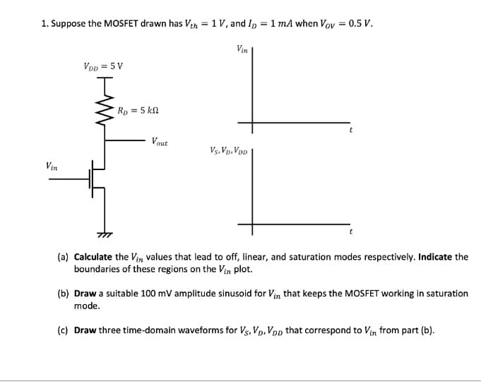 1. Suppose the MOSFET drawn has Vth = 1 V, and ID = 1 mA when Vov = 0.5 V.
Vin
Vin
VDD = 5V
I
R₂ = 5 kn
Vout
Vs.VD. VDD
t
t
(a) Calculate the Vin values that lead to off, linear, and saturation modes respectively. Indicate the
boundaries of these regions on the Vin plot.
(b) Draw a suitable 100 mV amplitude sinusoid for Vin that keeps the MOSFET working in saturation
mode.
(c) Draw three time-domain waveforms for VS, VD, VDD that correspond to Vin from part (b).