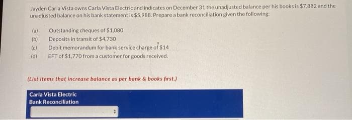 Jayden Carla Vista owns Carla Vista Electric and indicates on December 31 the unadjusted balance per his books is $7,882 and the
unadjusted balance on his bank statement is $5,988. Prepare a bank reconciliation given the following:
(a)
Outstanding cheques of $1,080
(b)
Deposits in transit of $4.730
(c)
Debit memorandum for bank service charge of $14
(d)
EFT of $1,770 from a customer for goods received.
(List items that increase balance as per bank & books first.)
Carla Vista Electric
Bank Reconciliation
