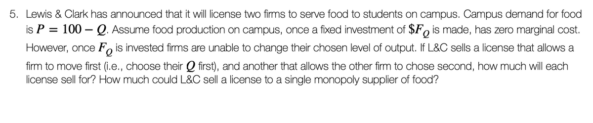 5. Lewis & Clark has announced that it will license two firms to serve food to students on campus. Campus demand for food
is P = 100 – Q. Assume food production on campus, once a fixed investment of $F, is made, has zero marginal cost.
However, once F, is invested firms are unable to change their chosen level of output. If L&C sells a license that allows a
firm to move first (i.e., choose their Q first), and another that allows the other firm to chose second, how much will each
license sell for? How much could L&C sell a license to a single monopoly supplier of food?
