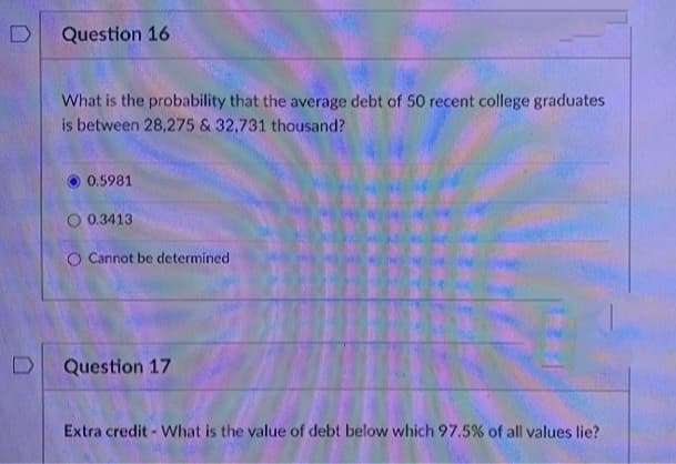 Question 16
What is the probability that the average debt of 50 recent college graduates
is between 28,275 & 32,731 thousand?
0.5981
O 0.3413
O Cannot be determined
Question 17
Extra credit - What is the value of debt below which 97.5% of all values lie?
