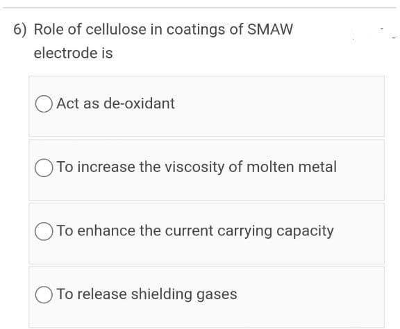 6) Role of cellulose in coatings of SMAW
electrode is
Act as de-oxidant
To increase the viscosity of molten metal
O To enhance the current carrying capacity
To release shielding gases
