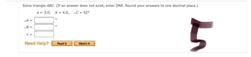 Solve triangle ABC. (If an answer does not exist, enter DNE. Round your answers to one decimal place.)
a = 3.0, b = 4.0,
C = 52°
LA =
2B =
C =
Need Help?
Read It
Watch It
