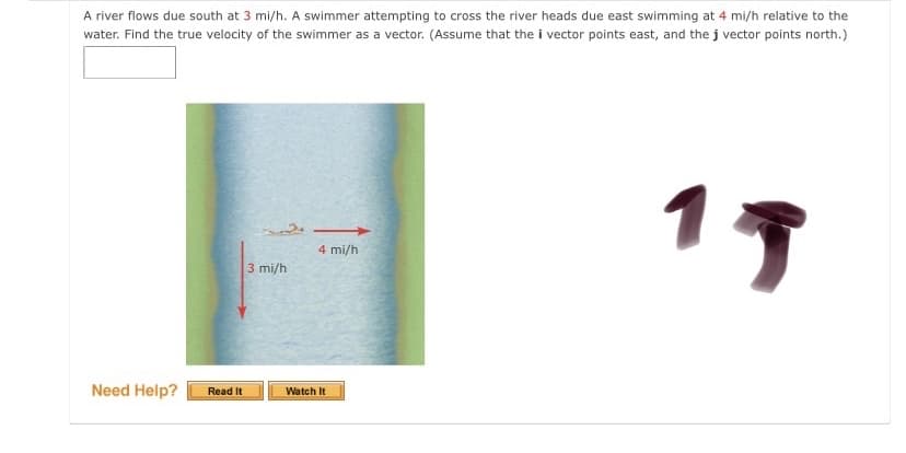 A river flows due south at 3 mi/h. A swimmer attempting to cross the river heads due east swimming at 4 mi/h relative to the
water. Find the true velocity of the swimmer as a vector. (Assume that the i vector points east, and the j vector points north.)
17
4 mi/h
3 mi/h
Need Help?
Read It
Watch It
