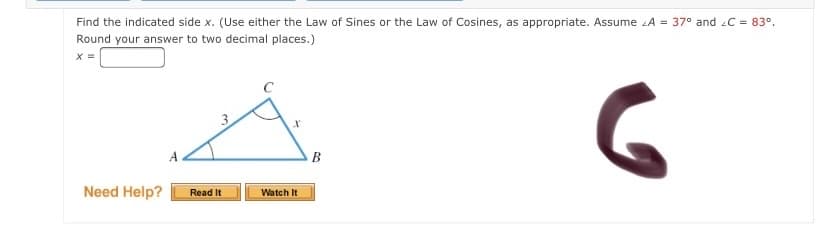 Find the indicated side x. (Use either the Law of Sines or the Law of Cosines, as appropriate. Assume A = 37° and C = 83°.
Round your answer to two decimal places.)
B
Need Help?
Watch It
Read It
