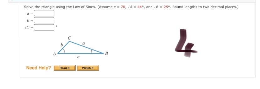 Solve the triangle using the Law of Sines. (Assume c = 70, A = 44°, and B = 25°. Round lengths to two decimal places.)
a =
b =
C =
a
A
B
Need Help?
Watch It
Read It
