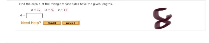 Find the area A of the triangle whose sides have the given lengths.
a = 12, b = 9, C=
c = 15
A =
Need Help?
Read It
Watch It
