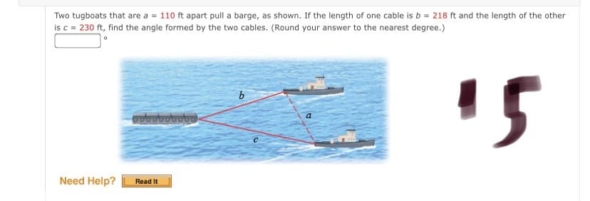 Two tugboats that are a = 110 ft apart pull a barge, as shown. If the length of one cable is b = 218 ft and the length of the other
is c = 230 ft, find the angle formed by the two cables. (Round your answer to the nearest degree.)
15
b
Need Help?
Read It
