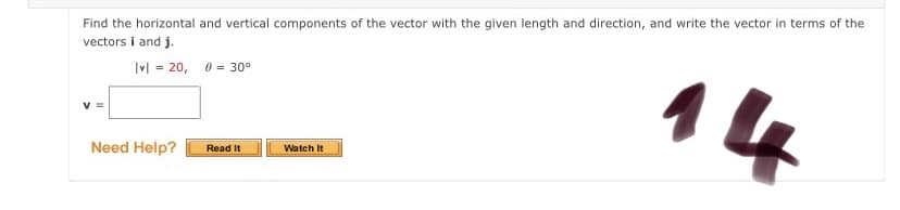 Find the horizontal and vertical components of the vector with the given length and direction, and write the vector in terms of the
vectors i and j.
Ivl = 20, 0 = 30°
14
Watch It
Need Help?
Read It
