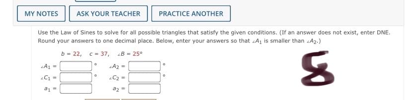 MY NOTES
ASK YOUR TEACHER
PRACTICE ANOTHER
Use the Law of Sines to solve for all possible triangles that satisfy the given conditions. (If an answer does not exist, enter DNE.
Round your answers to one decimal place. Below, enter your answers so that Aj is smaller than zA2.)
b = 22, c = 37,
B = 25°
LA1 =
LA2 =
C1 =
C2 =
a2 =
