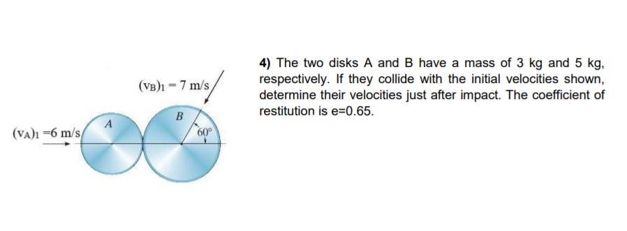 4) The two disks A and B have a mass of 3 kg and 5 kg,
respectively. If they collide with the initial velocities shown,
determine their velocities just after impact. The coefficient of
restitution is e=0.65.
(VB)1 = 7 m/s,
B
A
(VA)1 =6 m/s,
60°
