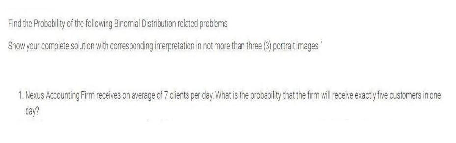 Find the Probability of the following Binomial Distribution related problems
Show your complete solution with corresponding interpretation in not more than three (3) portrait images
1. Nexus Accounting Firm receives on average of 7 clients per day. What is the probability that the firm ill receive exactly five customers in one
day?
