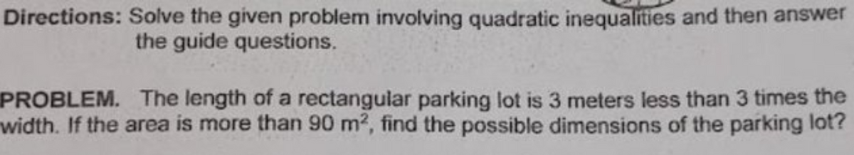 Directions: Solve the given problem involving quadratic inequalities and then answer
the guide questions.
PROBLEM. The length of a rectangular parking lot is 3 meters less than 3 times the
width. If the area is more than 90 m2, find the possible dimensions of the parking lot?
