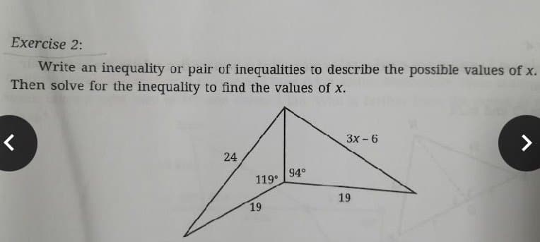 Exercise 2:
Write an inequality or pair of inequalities to describe the possible values of x.
Then solve for the inequality to find the values of x.
Зх- 6
>
24
94°
119°
19
19
