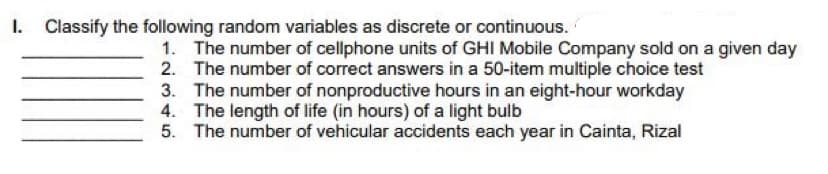 I. Classify the following random variables as discrete or continuous.
1. The number of cellphone units of GHI Mobile Company sold on a given day
2. The number of correct answers in a 50-item multiple choice test
3. The number of nonproductive hours in an eight-hour workday
The length of life (in hours) of a light bulb
5. The number of vehicular accidents each year in Cainta, Rizal
