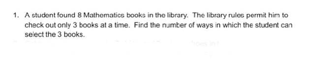 1. A student found 8 Mathematics books in the library. The library rules permit him to
check out only 3 books at a time. Find the number of ways in which the student can
select the 3 books.

