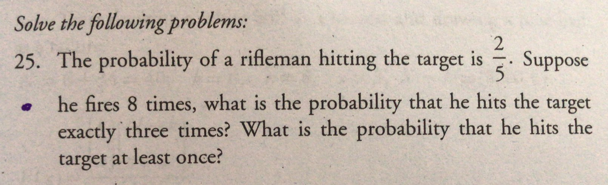 Solve the following problems:
25. The probability of a rifleman hitting the target is
5
Suppose
he fires 8 times, what is the probability that he hits the
exactly three times? What is the probability that he hits the
target at least once?
target
