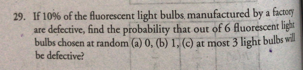 29. If 10% of the fluorescent light bulbs, manufactured by a factory
are defective, find the probability that out of 6 fluorescent light
bulbs chosen at random (a) 0, (b) 1, (c) at most 3 light bulbs will
be defective?
