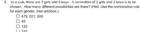 3. In a club, there are 7 girls and 5 boys. A committee of 3 girls and 2 boys is to be
chosen. How many different possibil ties are there? (Hint: Use the combination rule
for each gender, then adcition.)
O 479, 001, 600
O 45
O 120
O 230
