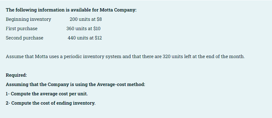 The following information is available for Motta Company:
Beginning inventory
200 units at $8
First purchase
360 units at $10
Second purchase
440 units at $12
Assume that Motta uses a periodic inventory system and that there are 320 units left at the end of the month.
Required:
Assuming that the Company is using the Average-cost method:
1- Compute the average cost per unit.
2- Compute the cost of ending inventory.

