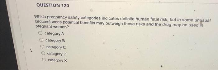 QUESTION 120
Which pregnancy safety categories indicates definite human fetal risk, but in some unusual
circumstances potential benefits may outweigh these risks and the drug may be used in
pregnant women?
category A
category B
category C
category D
category X