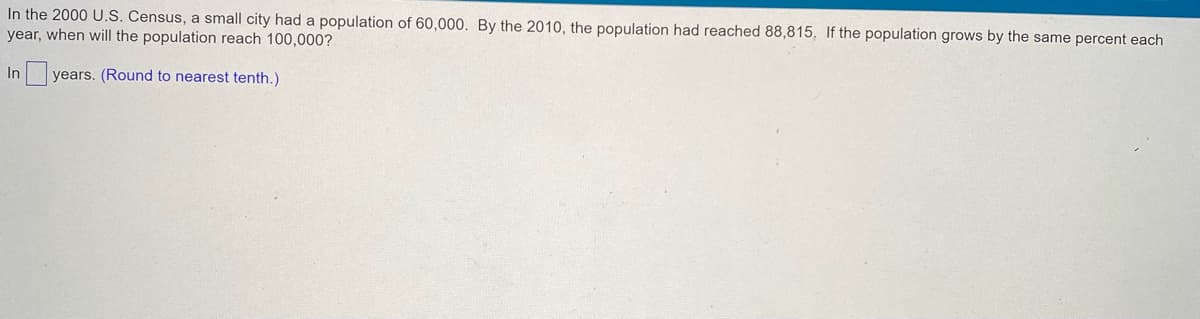 In the 2000 U.S. Census, a small city had a population of 60,000. By the 2010, the population had reached 88,815. If the population grows by the same percent each
year, when will the population reach 100,000?
In years. (Round to nearest tenth.)