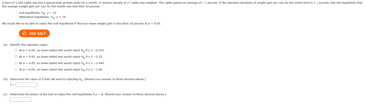 A herd of 1,500 cattle was fed a special high-protein grain for a month. A random sample of 25 cattle was weighed. The cattle gained an average of 7.5 pounds. If the standard deviation of weight gain per cow for the entire herd is 5.1 pounds, test the hypothesis that
the average weight gain per cow for the month was less than 10 pounds.
null hypothesis: Ho: u = 10
alternative hypothesis: H,: µ < 10
We would like to be able to reject the null hypothesis if the true mean weight gain is less than 10 pounds at a = 0.05.
n USE SALT
(a) Identify the rejection region.
O At a = 0.05, an lower-tailed test would reject H, if z < -2.576.
At a = 0.05, an lower-tailed test would reject H, if z< -2.33.
At a = 0.05, an lower-tailed test would reject H, if z< -1.645.
At a = 0.05, an lower-tailed test would reject H, if z < -1.96.
(b) Determine the value of x that will lead to rejecting Ho: (Round your answer to three decimal places.)
x =
(c) Determine the power of the test to reject the null hypothesis if u = 8. (Round your answer to three decimal places.)
