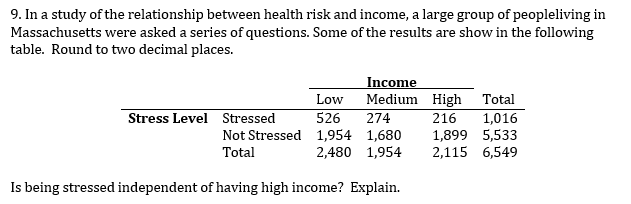 9. In a study of the relationship between health risk and income, a large group of peopleliving in
Massachusetts were asked a series of questions. Some of the results are show in the following
table. Round to two decimal places.
Income
Medium High
274
Low
Total
Stress Level Stressed
526
216
1,016
Not Stressed 1,954 1,680
Total
1,899 5,533
2,115 6,549
2,480 1,954
Is being stressed independent of having high income? Explain.

