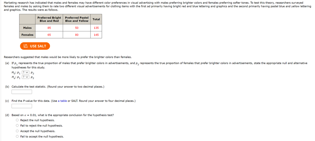 Marketing research has indicated that males and females may have different color preferences in visual advertising with males preferring brighter colors and females preferring softer tones. To test this theory, researchers surveyed
females and males by asking them to rate two different visual advertisements for clothing items with the first ad primarily having bright red and blue lettering and graphics and the second primarily having pastel blue and yellow lettering
and graphics. The results were as follows.
Preferred Bright
Blue and Red
Preferred Pastel
Blue and Yellow
Total
Males
85
50
135
Females
65
80
145
n USE SALT
Researchers suggested that males would be more likely to prefer the brighter colors than females.
(a) If p, represents the true proportion of males that prefer brighter colors in advertisements, and p, represents the true proportion of females that prefer brighter colors in advertisements, state the appropriate null and alternative
hypotheses for this study.
Ho: P1 ? v
Ha: P1 ? v
P2
P2
(b) Calculate the test statistic. (Round your answer to two decimal places.)
(c) Find the P-value for this data. (Use a table or SALT. Round your answer to four decimal places.)
(d) Based on a = 0.01, what is the appropriate conclusion for the hypothesis test?
Reject the null hypothesis.
Fail to reject the null hypothesis.
Accept the null hypothesis.
Fail to accept the null hypothesis.
