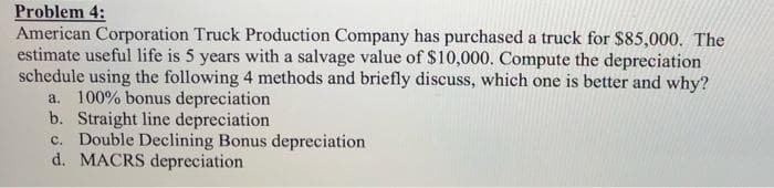 Problem 4:
American Corporation Truck Production Company has purchased a truck for $85,000. The
estimate useful life is 5 years with a salvage value of $10,000. Compute the depreciation
schedule using the following 4 methods and briefly discuss, which one is better and why?
a. 100% bonus depreciation
b. Straight line depreciation
c. Double Declining Bonus depreciation
d. MACRS depreciation
