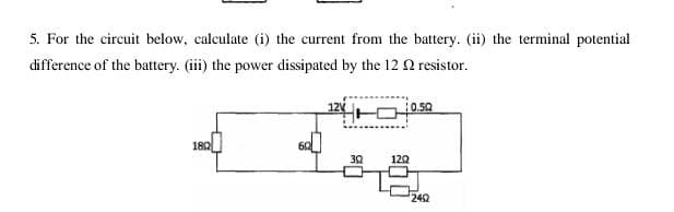 5. For the circuit below, calculate (i) the current from the battery. (ii) the terminal potential
difference of the battery. (iii) the power dissipated by the 12 N resistor.
12 -O0.59
182
32
120
242
