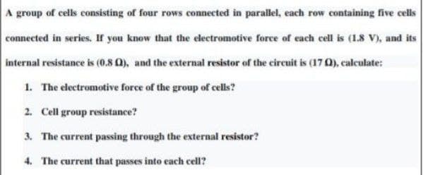 A group of cells consisting of four rows connected in parallel, each row containing five cells
connected in series. If you know that the electromotive force of each cell is (1.8 V), and its
internal resistance is (0.8 0), and the external resistor of the circuit is (17 0), calculate:
1. The electromotive force of the group of cells?
2. Cell group resistance?
3. The current passing through the external resistor?
4. The current that passes into each cell?
