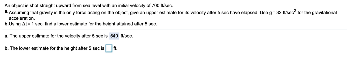 An object is shot straight upward from sea level with an initial velocity of 700 ft/sec.
a. Assuming that gravity is the only force acting on the object, give an upper estimate for its velocity after 5 sec have elapsed. Use g= 32 ft/sec for the gravitational
acceleration.
b.Using At = 1 sec, find a lower estimate for the height attained after 5 sec.
a. The upper estimate for the velocity after 5 sec is 540 ft/sec.
b. The lower estimate for the height after 5 sec is
ft.

