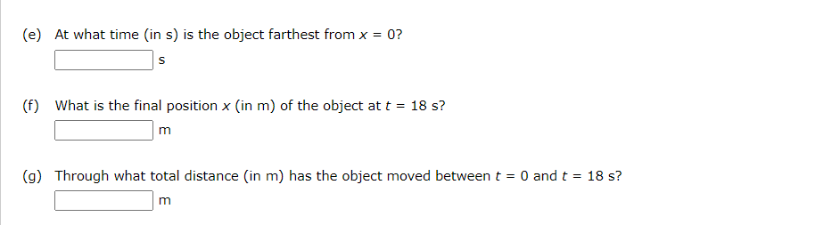 (e) At what time (in s) is the object farthest from x = 0?
(f) What is the final position x (in m) of the object at t = 18 s?
m
(g) Through what total distance (in m) has the object moved between t = 0 and t = 18 s?
%3D
m
