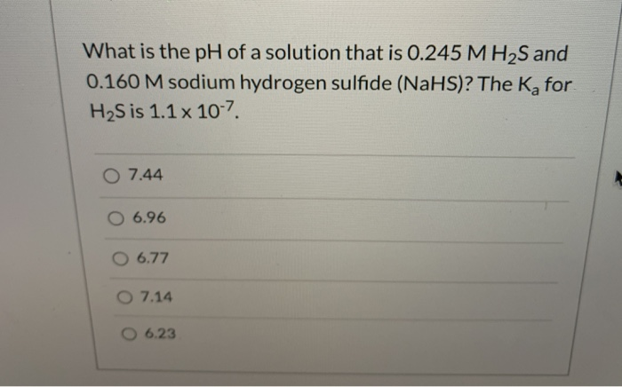 What is the pH of a solution that is O.245 MH2S and
0.160 M sodium hydrogen sulfide (NaHS)? The Ka for
H2S is 1.1 x 107.
