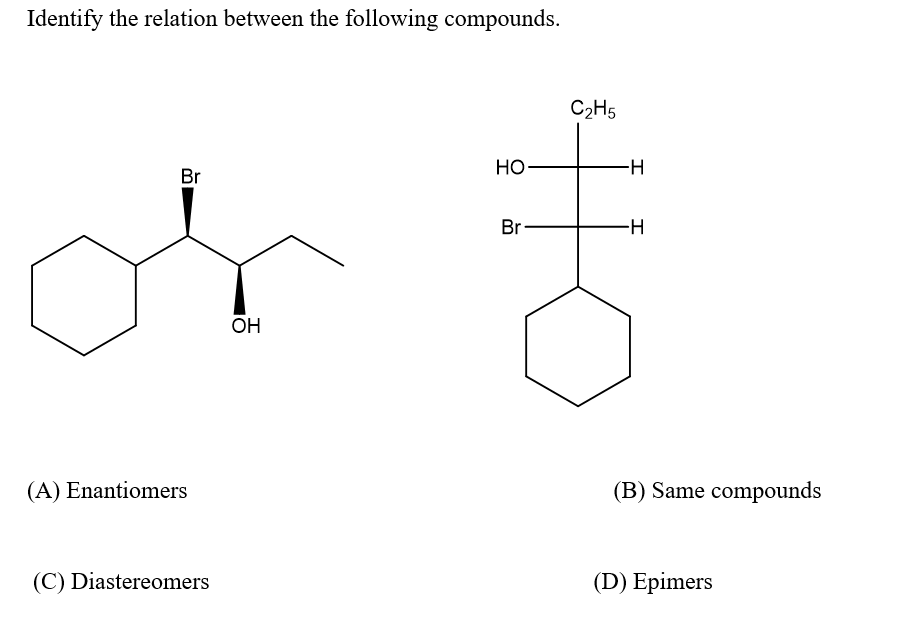 Identify the relation between the following compounds.
C2H5
НО
-H-
Br
Br
OH
(A) Enantiomers
(B) Same compounds
(C) Diastereomers
(D) Epimers
